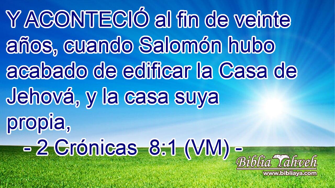  Y ACONTECIÓ al fin de veinte años, cuando Salomón hubo acabado de edificar la Casa de Jehová, y la casa suya propia, 