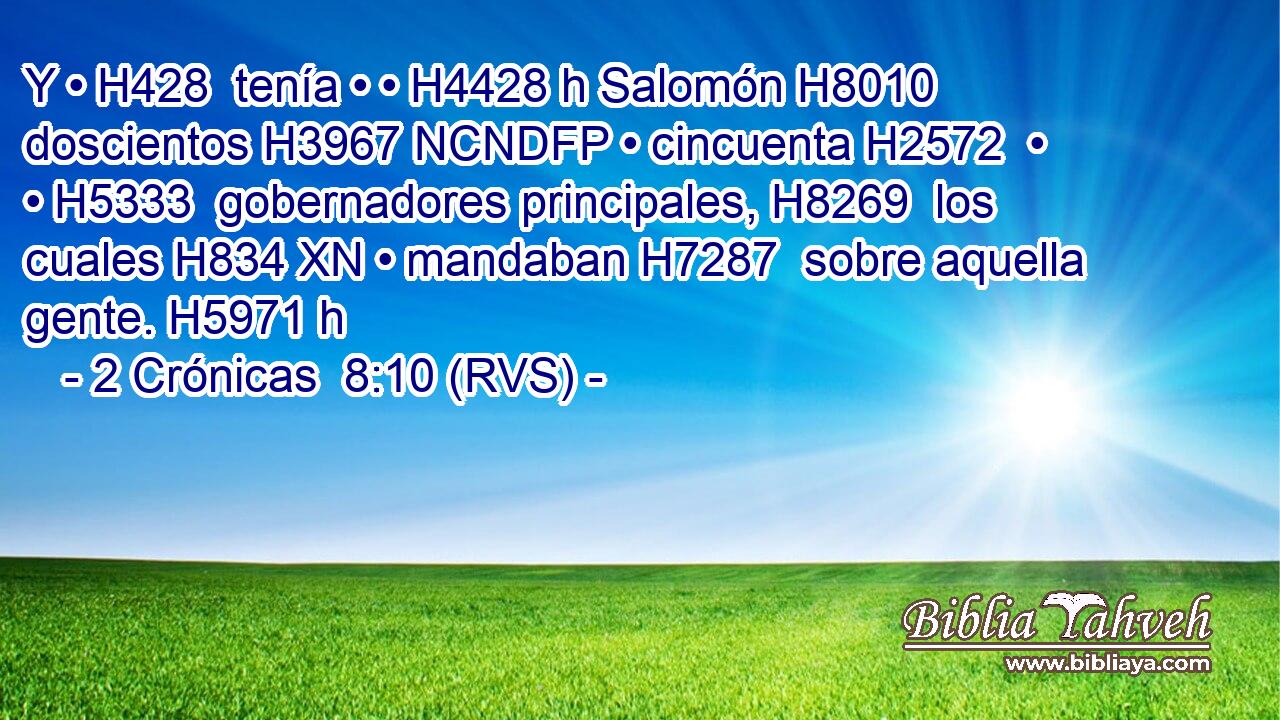 Y • H428  tenía • • H4428 h Salomón H8010  doscientos H3967 NCNDFP • cincuenta H2572  • • H5333  gobernadores principales, H8269  los cuales H834 XN • mandaban H7287  sobre aquella gente. H5971 h 