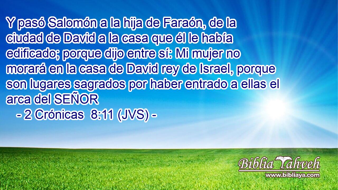 Y pasó Salomón a la hija de Faraón, de la ciudad de David a la casa que él le había edificado; porque dijo entre sí: Mi mujer no morará en la casa de David rey de Israel, porque son lugares sagrados por haber entrado a ellas el arca del SEÑOR