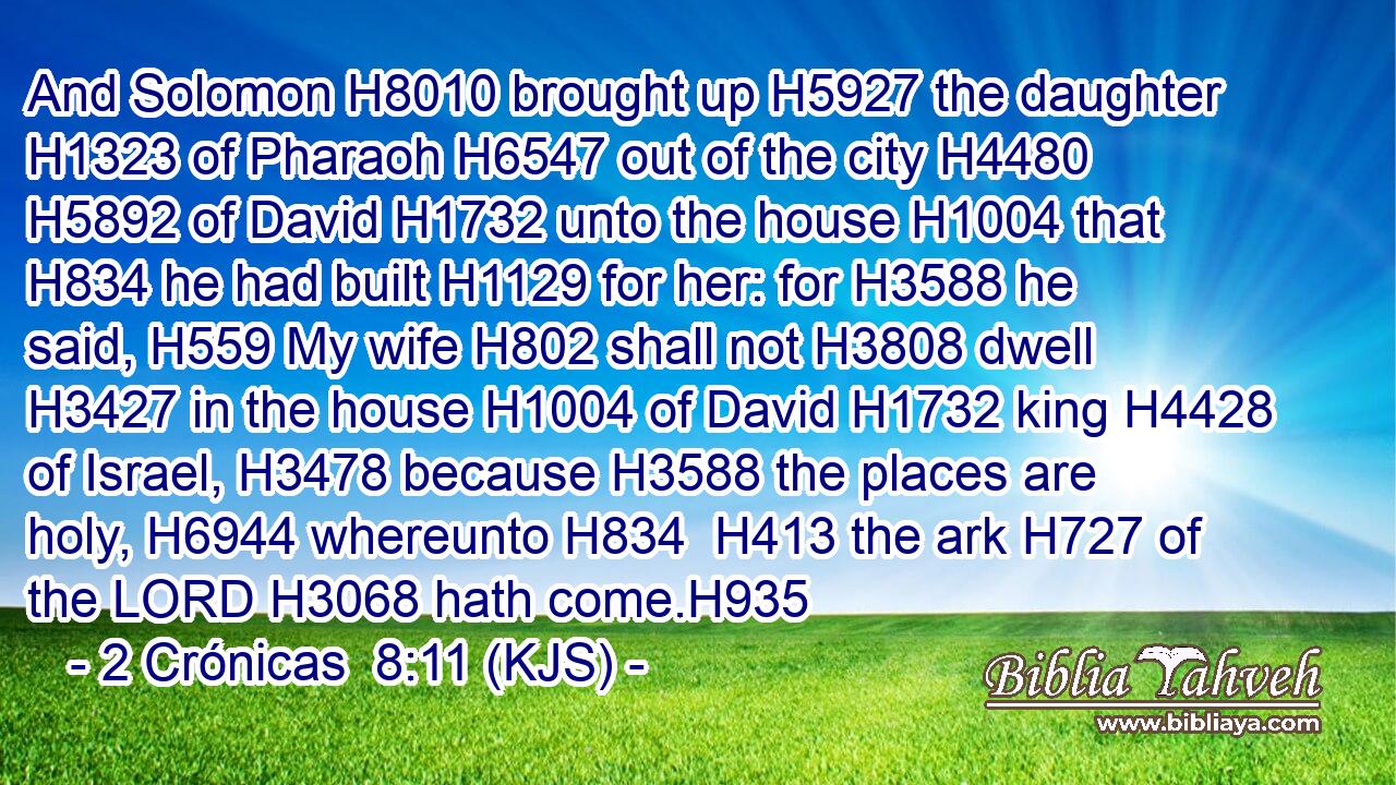 And Solomon H8010 brought up H5927 the daughter H1323 of Pharaoh H6547 out of the city H4480  H5892 of David H1732 unto the house H1004 that H834 he had built H1129 for her: for H3588 he said, H559 My wife H802 shall not H3808 dwell H3427 in the house H1004 of David H1732 king H4428 of Israel, H3478 because H3588 the places are holy, H6944 whereunto H834  H413 the ark H727 of the LORD H3068 hath come.H935