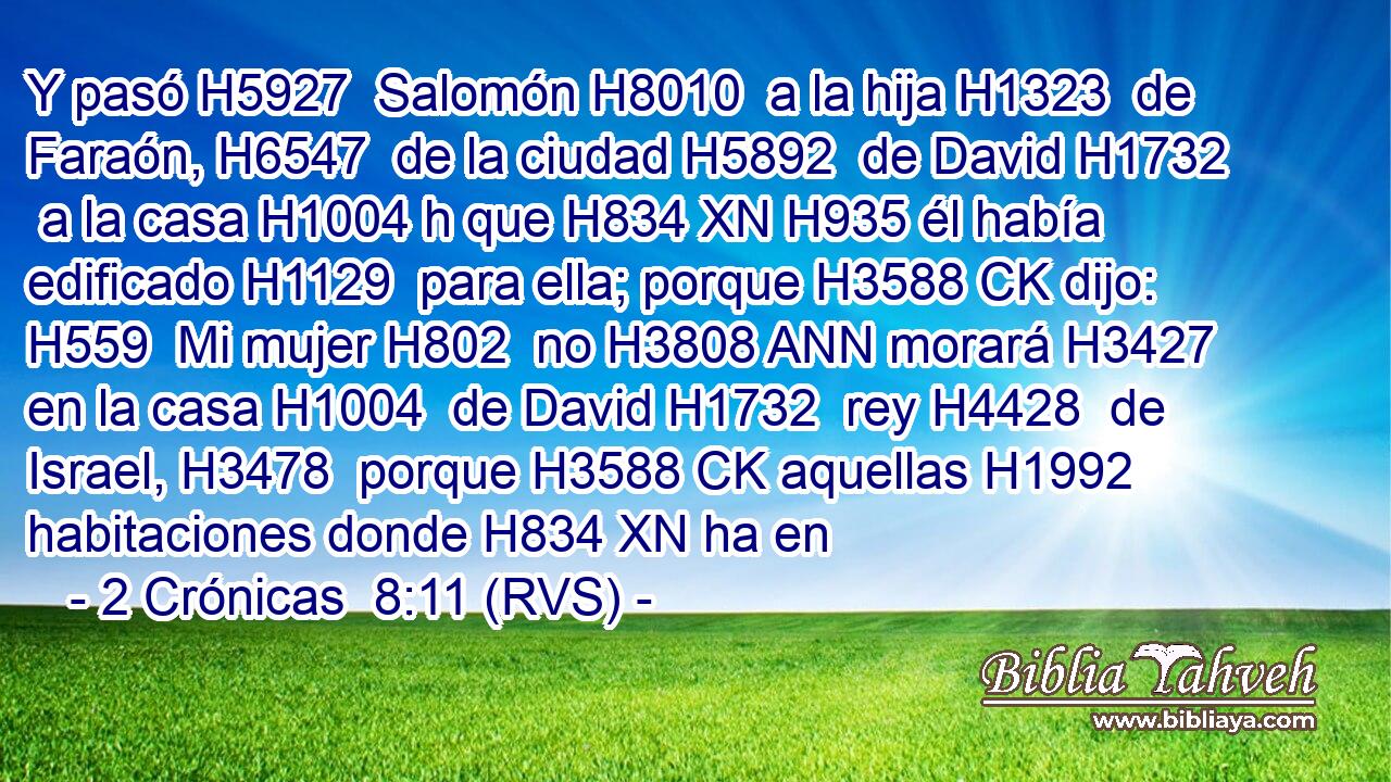 Y pasó H5927  Salomón H8010  a la hija H1323  de Faraón, H6547  de la ciudad H5892  de David H1732  a la casa H1004 h que H834 XN H935 él había edificado H1129  para ella; porque H3588 CK dijo: H559  Mi mujer H802  no H3808 ANN morará H3427  en la casa H1004  de David H1732  rey H4428  de Israel, H3478  porque H3588 CK aquellas H1992  habitaciones donde H834 XN ha en