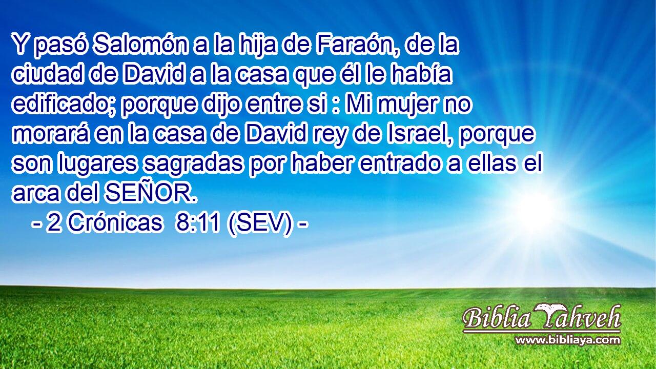 Y pasó Salomón a la hija de Faraón, de la ciudad de David a la casa que él le había edificado; porque dijo entre si : Mi mujer no morará en la casa de David rey de Israel, porque son lugares sagradas por haber entrado a ellas el arca del SEÑOR.