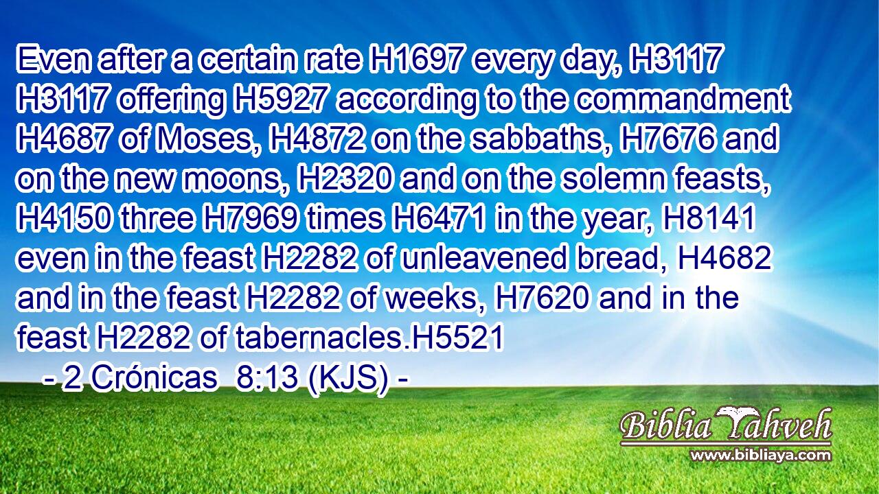 Even after a certain rate H1697 every day, H3117  H3117 offering H5927 according to the commandment H4687 of Moses, H4872 on the sabbaths, H7676 and on the new moons, H2320 and on the solemn feasts, H4150 three H7969 times H6471 in the year, H8141 even in the feast H2282 of unleavened bread, H4682 and in the feast H2282 of weeks, H7620 and in the feast H2282 of tabernacles.H5521