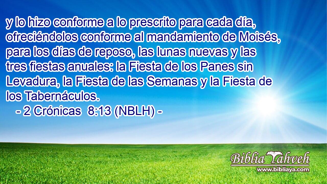  y lo hizo conforme a lo prescrito para cada día, ofreciéndolos conforme al mandamiento de Moisés, para los días de reposo, las lunas nuevas y las tres fiestas anuales: la Fiesta de los Panes sin Levadura, la Fiesta de las Semanas y la Fiesta de los Tabernáculos. 