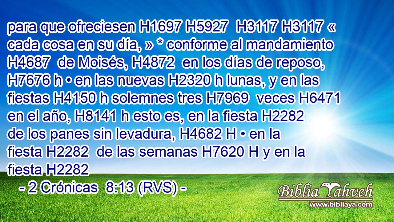 para que ofreciesen H1697 H5927  H3117 H3117 « cada cosa en su día, » * conforme al mandamiento H4687  de Moisés, H4872  en los días de reposo, H7676 h • en las nuevas H2320 h lunas, y en las fiestas H4150 h solemnes tres H7969  veces H6471  en el año, H8141 h esto es, en la fiesta H2282  de los panes sin levadura, H4682 H • en la fiesta H2282  de las semanas H7620 H y en la fiesta H2282 