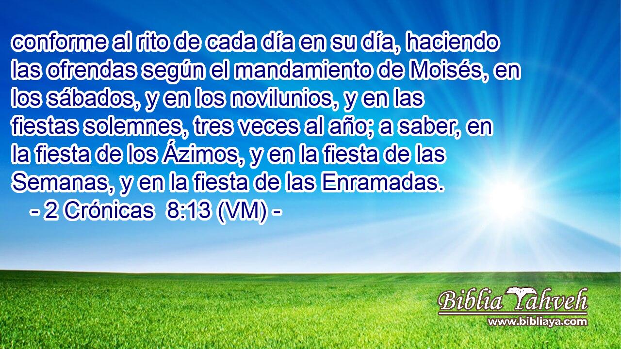  conforme al rito de cada día en su día, haciendo las ofrendas según el mandamiento de Moisés, en los sábados, y en los novilunios, y en las fiestas solemnes, tres veces al año; a saber, en la fiesta de los Ázimos, y en la fiesta de las Semanas, y en la fiesta de las Enramadas. 
