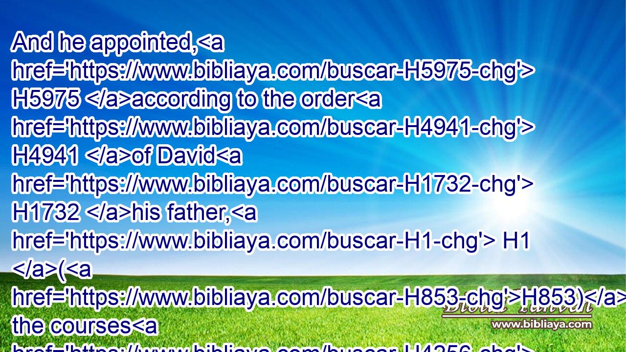 And he appointed, H5975 according to the order H4941 of David H1732 his father, H1 (H853) the courses H4256 of the priests H3548 to H5921 their service, H5656 and the Levites H3881 to H5921 their charges, H4931 to praise H1984 and minister H8334 before H5048 the priests, H3548 as the duty H1697 of every day required: H3117  H3117 the porters H7778 also by their courses H4256 at every gate: H8179  H8179 for H3588 so H3651 had David H1732 the man H376 of God H430 commanded.H4687