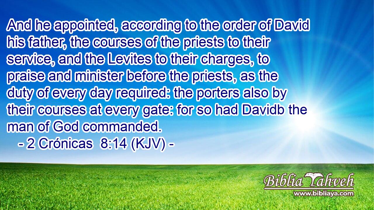 And he appointed, according to the order of David his father, the courses of the priests to their service, and the Levites to their charges, to praise and minister before the priests, as the duty of every day required: the porters also by their courses at every gate: for so had Davidb the man of God commanded.