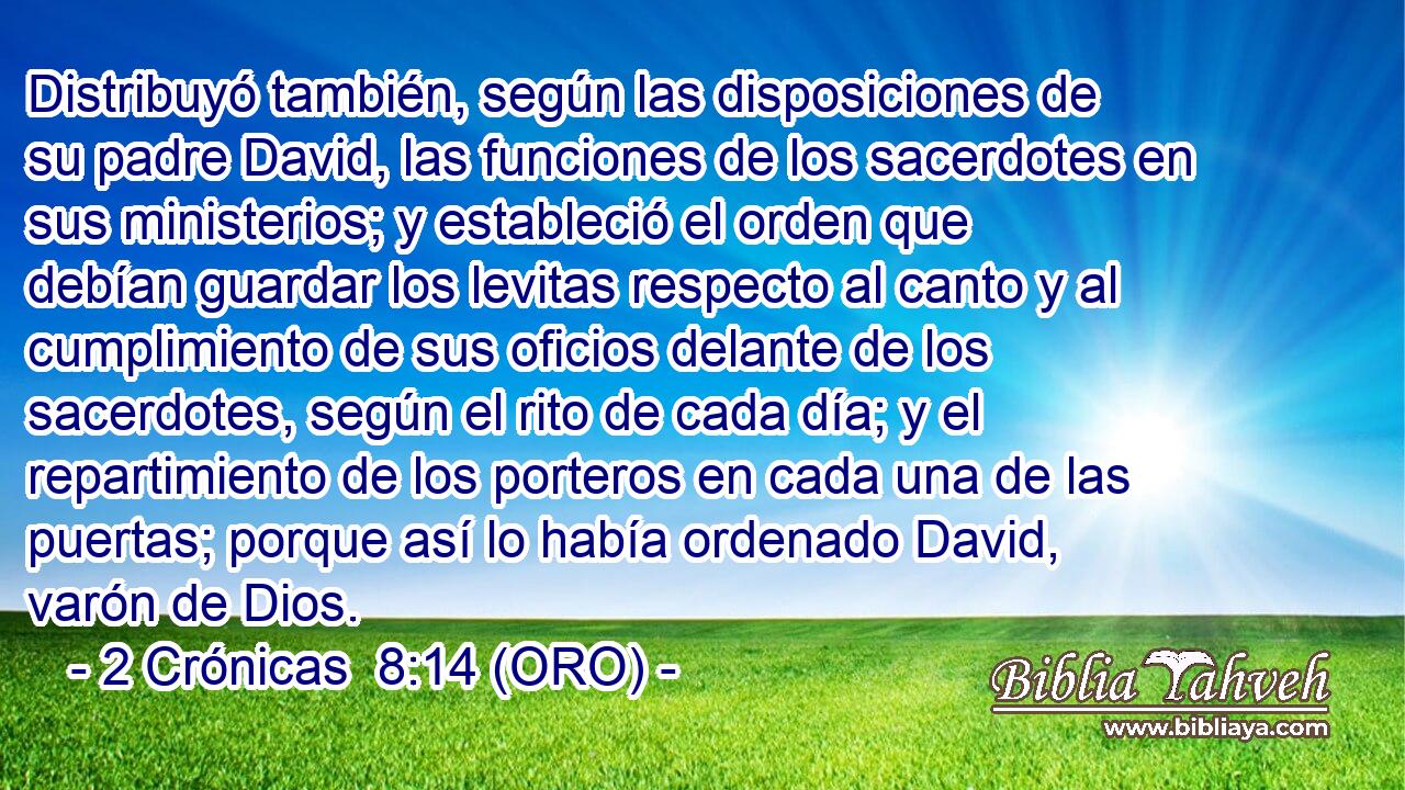 Distribuyó también, según las disposiciones de su padre David, las funciones de los sacerdotes en sus ministerios; y estableció el orden que debían guardar los levitas respecto al canto y al cumplimiento de sus oficios delante de los sacerdotes, según el rito de cada día; y el repartimiento de los porteros en cada una de las puertas; porque así lo había ordenado David, varón de Dios. 