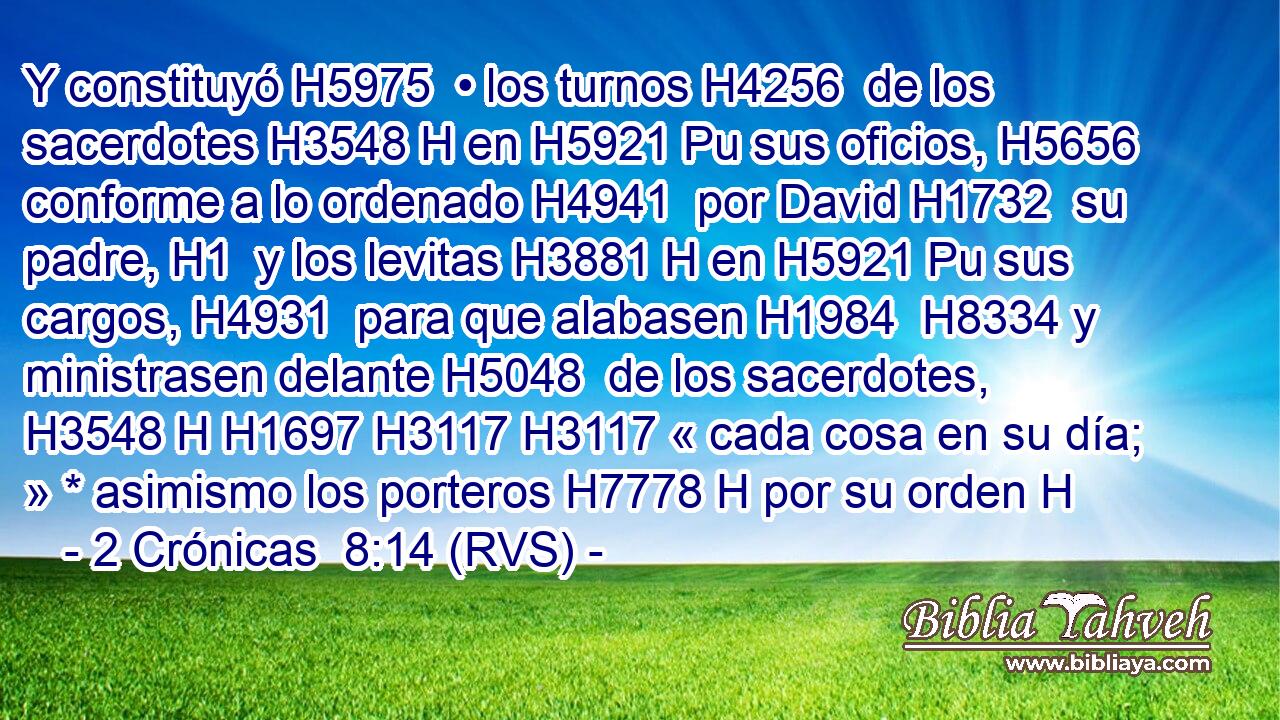 Y constituyó H5975  • los turnos H4256  de los sacerdotes H3548 H en H5921 Pu sus oficios, H5656  conforme a lo ordenado H4941  por David H1732  su padre, H1  y los levitas H3881 H en H5921 Pu sus cargos, H4931  para que alabasen H1984  H8334 y ministrasen delante H5048  de los sacerdotes, H3548 H H1697 H3117 H3117 « cada cosa en su día; » * asimismo los porteros H7778 H por su orden H