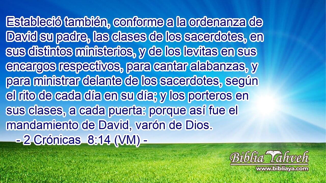  Estableció también, conforme a la ordenanza de David su padre, las clases de los sacerdotes, en sus distintos ministerios, y de los levitas en sus encargos respectivos, para cantar alabanzas, y para ministrar delante de los sacerdotes, según el rito de cada día en su día; y los porteros en sus clases, a cada puerta: porque así fue el mandamiento de David, varón de Dios. 