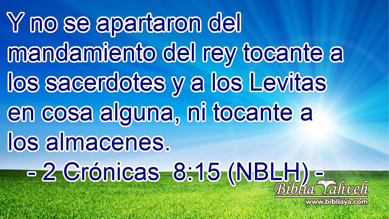  Y no se apartaron del mandamiento del rey tocante a los sacerdotes y a los Levitas en cosa alguna, ni tocante a los almacenes. 