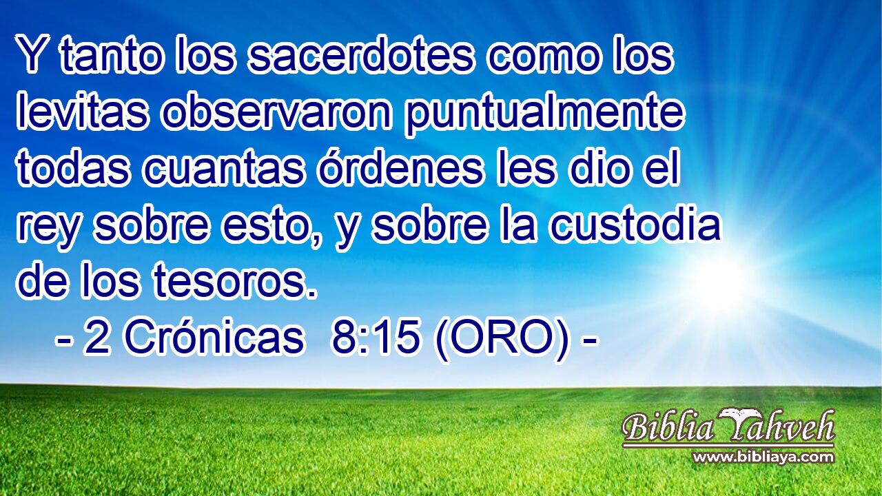  Y tanto los sacerdotes como los levitas observaron puntualmente todas cuantas órdenes les dio el rey sobre esto, y sobre la custodia de los tesoros. 