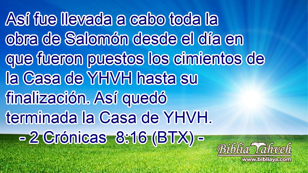 Así fue llevada a cabo toda la obra de Salomón desde el día en que fueron puestos los cimientos de la Casa de YHVH hasta su finalización. Así quedó terminada la Casa de YHVH.