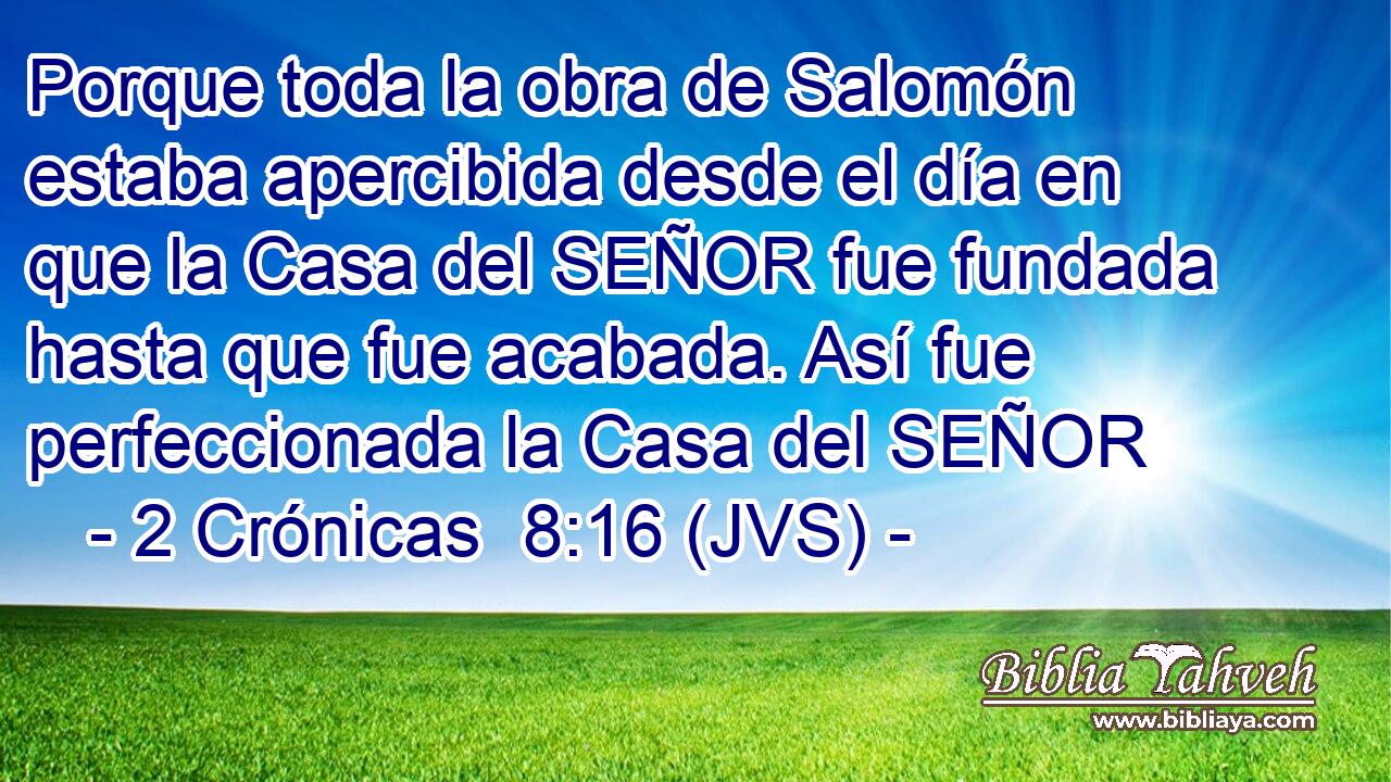 Porque toda la obra de Salomón estaba apercibida desde el día en que la Casa del SEÑOR fue fundada hasta que fue acabada. Así fue perfeccionada la Casa del SEÑOR
