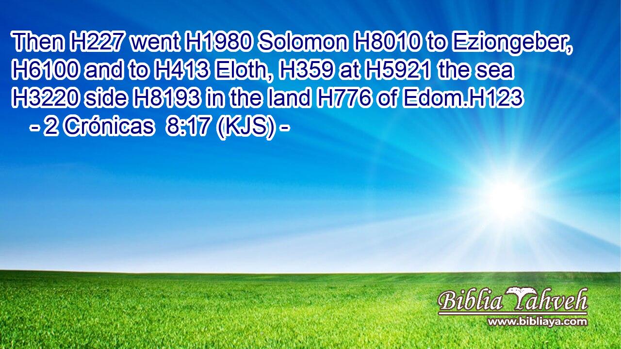 Then H227 went H1980 Solomon H8010 to Eziongeber, H6100 and to H413 Eloth, H359 at H5921 the sea H3220 side H8193 in the land H776 of Edom.H123