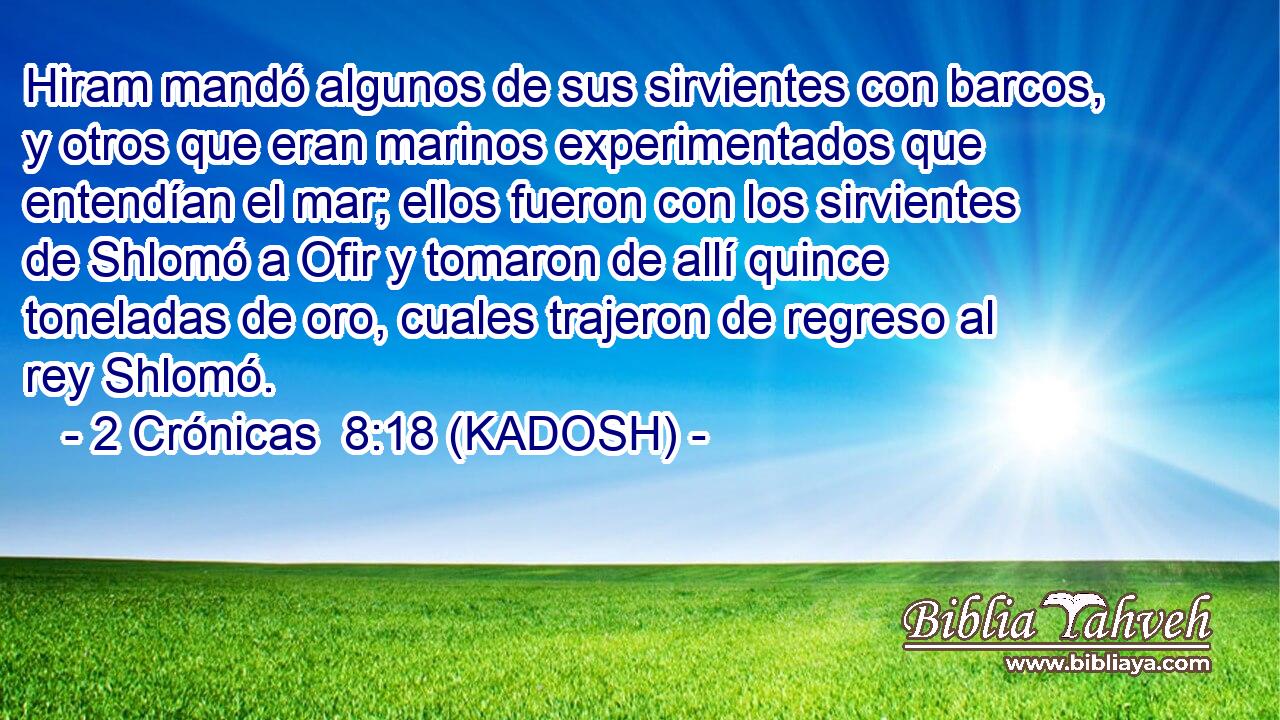  Hiram mandó algunos de sus sirvientes con barcos, y otros que eran marinos experimentados que entendían el mar; ellos fueron con los sirvientes de Shlomó a Ofir y tomaron de allí quince toneladas de oro, cuales trajeron de regreso al rey Shlomó. 