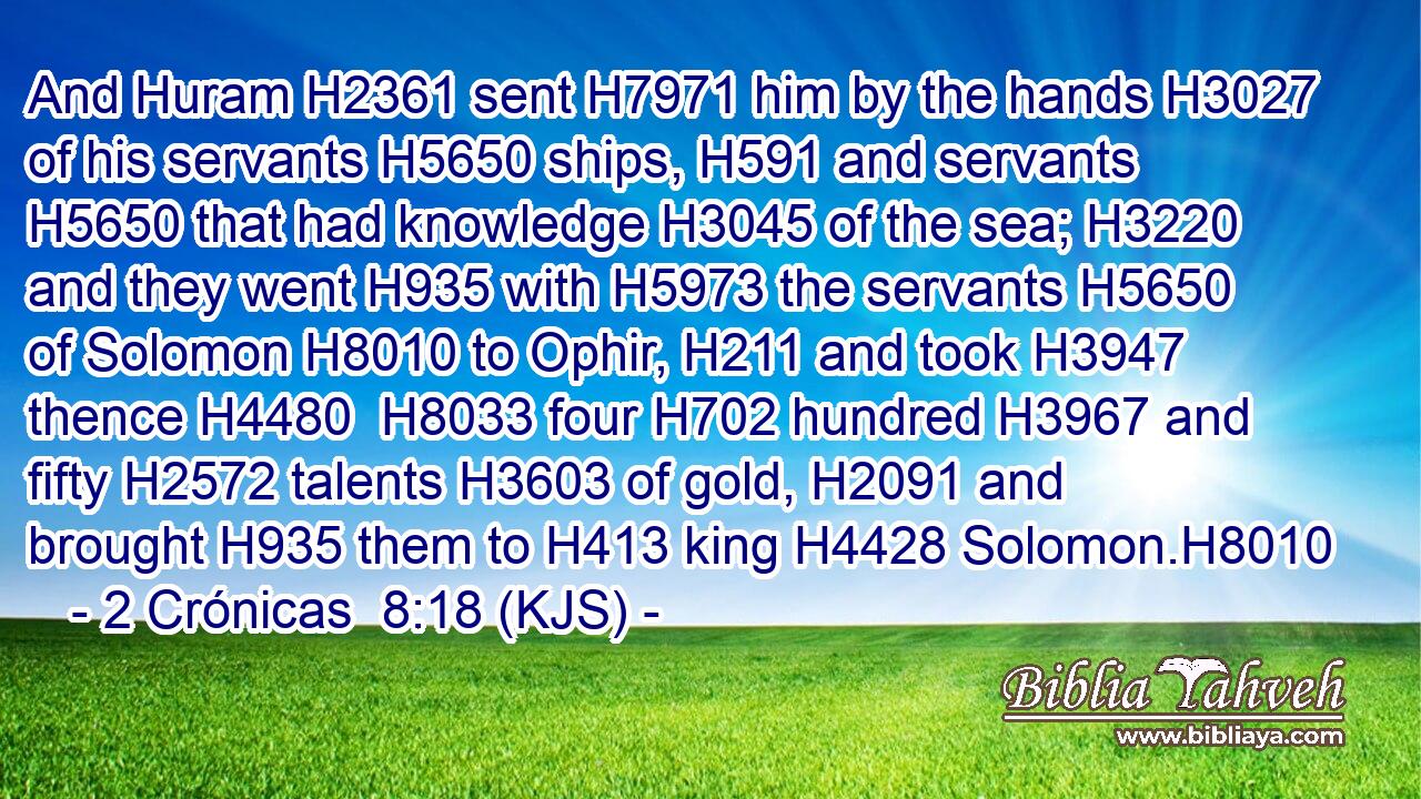 And Huram H2361 sent H7971 him by the hands H3027 of his servants H5650 ships, H591 and servants H5650 that had knowledge H3045 of the sea; H3220 and they went H935 with H5973 the servants H5650 of Solomon H8010 to Ophir, H211 and took H3947 thence H4480  H8033 four H702 hundred H3967 and fifty H2572 talents H3603 of gold, H2091 and brought H935 them to H413 king H4428 Solomon.H8010