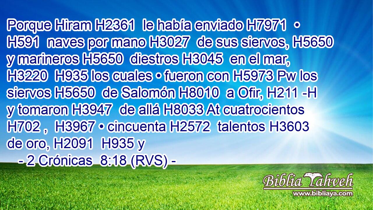 Porque Hiram H2361  le había enviado H7971  • H591  naves por mano H3027  de sus siervos, H5650  y marineros H5650  diestros H3045  en el mar, H3220  H935 los cuales • fueron con H5973 Pw los siervos H5650  de Salomón H8010  a Ofir, H211 -H y tomaron H3947  de allá H8033 At cuatrocientos H702 ,  H3967 • cincuenta H2572  talentos H3603  de oro, H2091  H935 y 