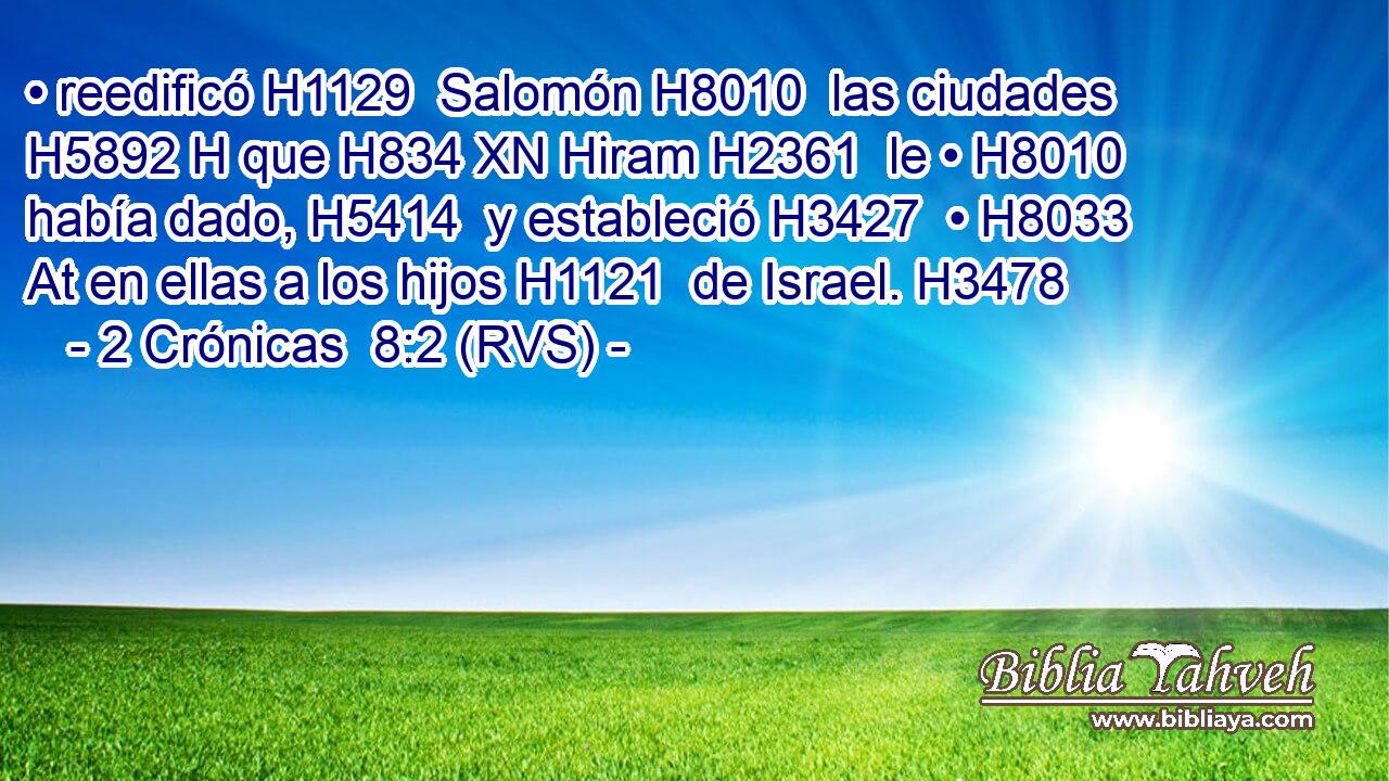 • reedificó H1129  Salomón H8010  las ciudades H5892 H que H834 XN Hiram H2361  le • H8010  había dado, H5414  y estableció H3427  • H8033 At en ellas a los hijos H1121  de Israel. H3478  