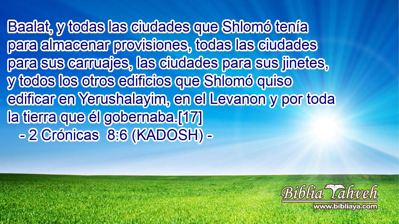  Baalat, y todas las ciudades que Shlomó tenía para almacenar provisiones, todas las ciudades para sus carruajes, las ciudades para sus jinetes, y todos los otros edificios que Shlomó quiso edificar en Yerushalayim, en el Levanon y por toda la tierra que él gobernaba.[17] 