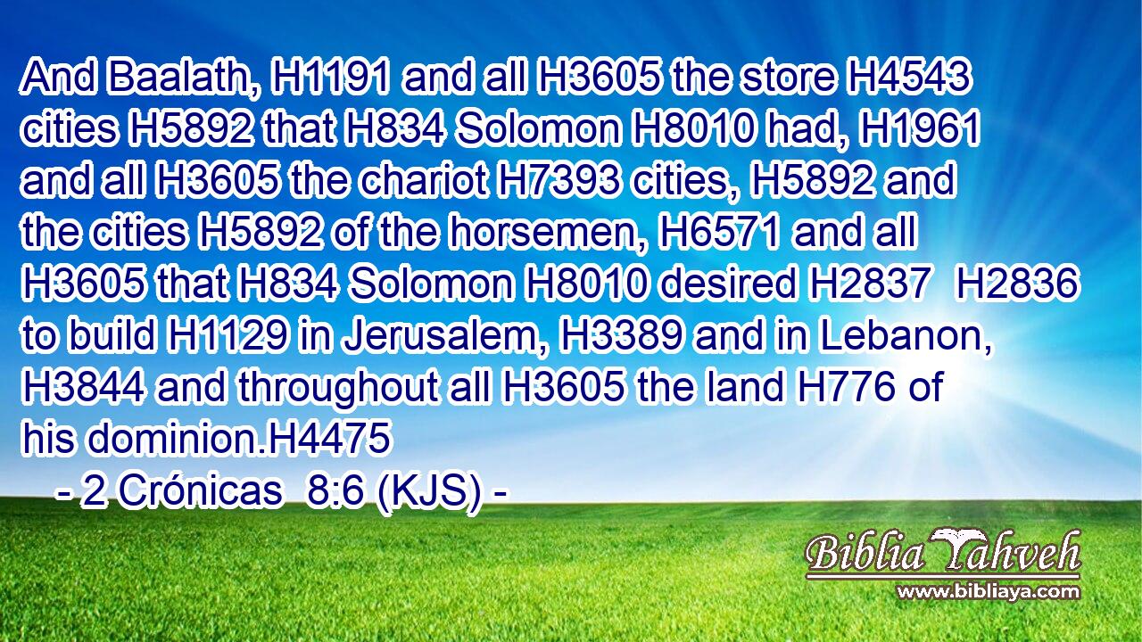 And Baalath, H1191 and all H3605 the store H4543 cities H5892 that H834 Solomon H8010 had, H1961 and all H3605 the chariot H7393 cities, H5892 and the cities H5892 of the horsemen, H6571 and all H3605 that H834 Solomon H8010 desired H2837  H2836 to build H1129 in Jerusalem, H3389 and in Lebanon, H3844 and throughout all H3605 the land H776 of his dominion.H4475