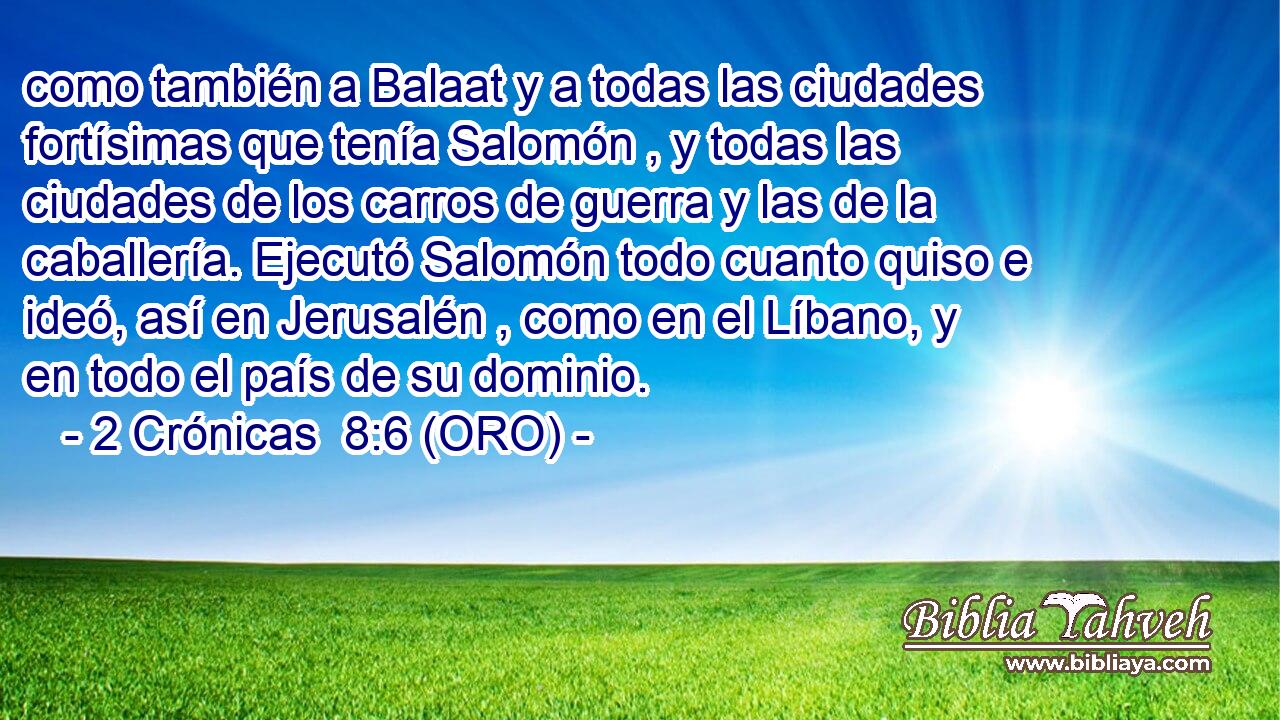  como también a Balaat y a todas las ciudades fortísimas que tenía Salomón , y todas las ciudades de los carros de guerra y las de la caballería. Ejecutó Salomón todo cuanto quiso e ideó, así en Jerusalén , como en el Líbano, y en todo el país de su dominio. 