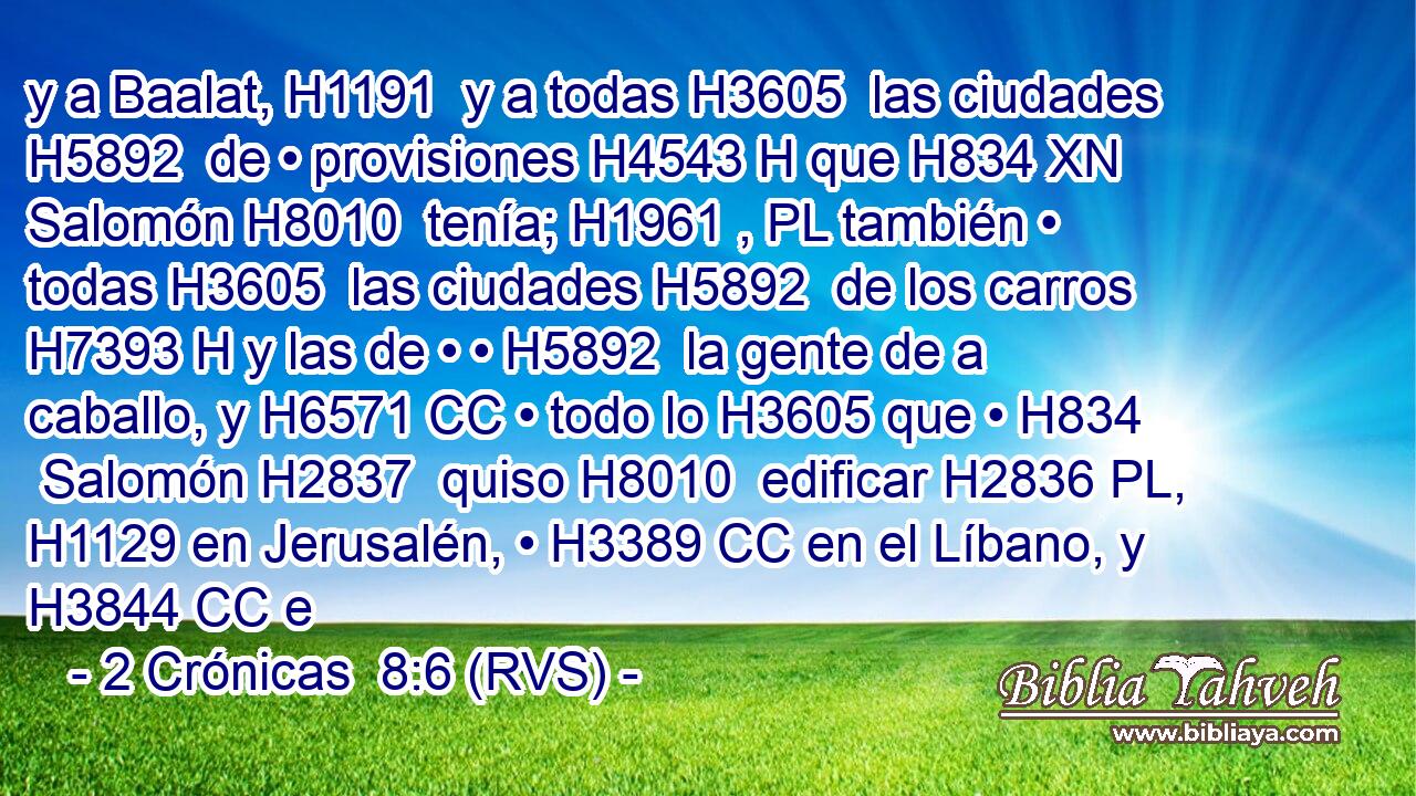 y a Baalat, H1191  y a todas H3605  las ciudades H5892  de • provisiones H4543 H que H834 XN Salomón H8010  tenía; H1961 , PL también • todas H3605  las ciudades H5892  de los carros H7393 H y las de • • H5892  la gente de a caballo, y H6571 CC • todo lo H3605 que • H834  Salomón H2837  quiso H8010  edificar H2836 PL,  H1129 en Jerusalén, • H3389 CC en el Líbano, y H3844 CC e