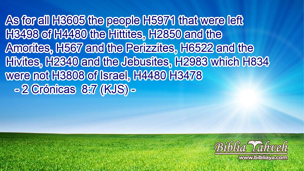 As for all H3605 the people H5971 that were left H3498 of H4480 the Hittites, H2850 and the Amorites, H567 and the Perizzites, H6522 and the Hivites, H2340 and the Jebusites, H2983 which H834 were not H3808 of Israel, H4480 H3478