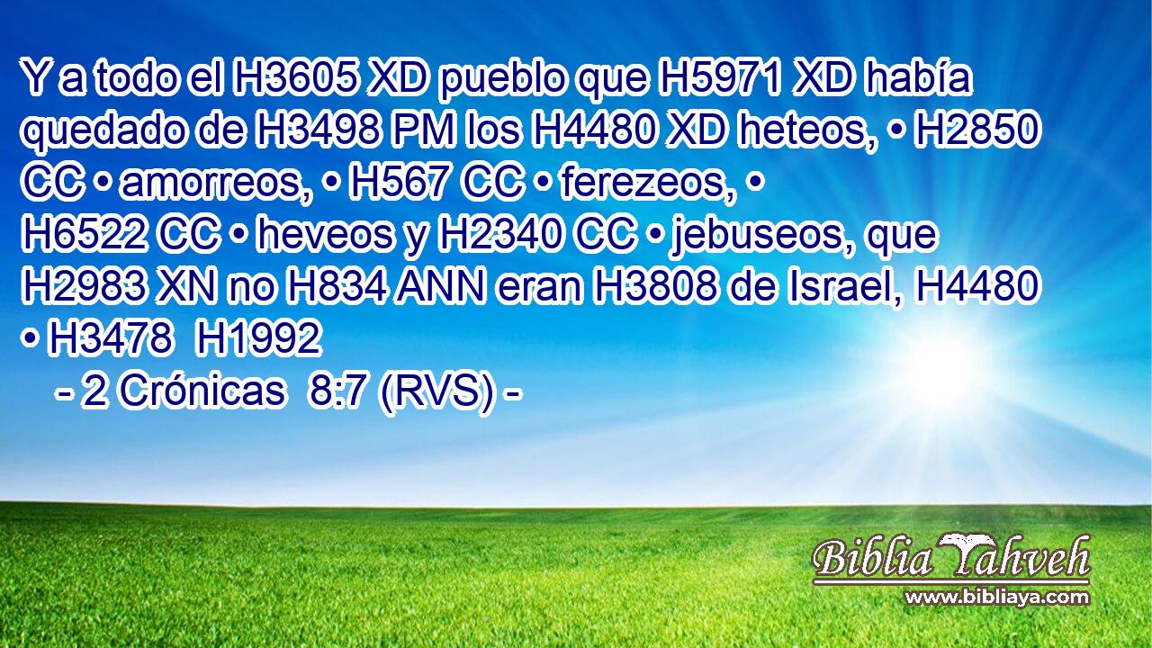 Y a todo el H3605 XD pueblo que H5971 XD había quedado de H3498 PM los H4480 XD heteos, • H2850 CC • amorreos, • H567 CC • ferezeos, • H6522 CC • heveos y H2340 CC • jebuseos, que H2983 XN no H834 ANN eran H3808 de Israel, H4480  • H3478  H1992 