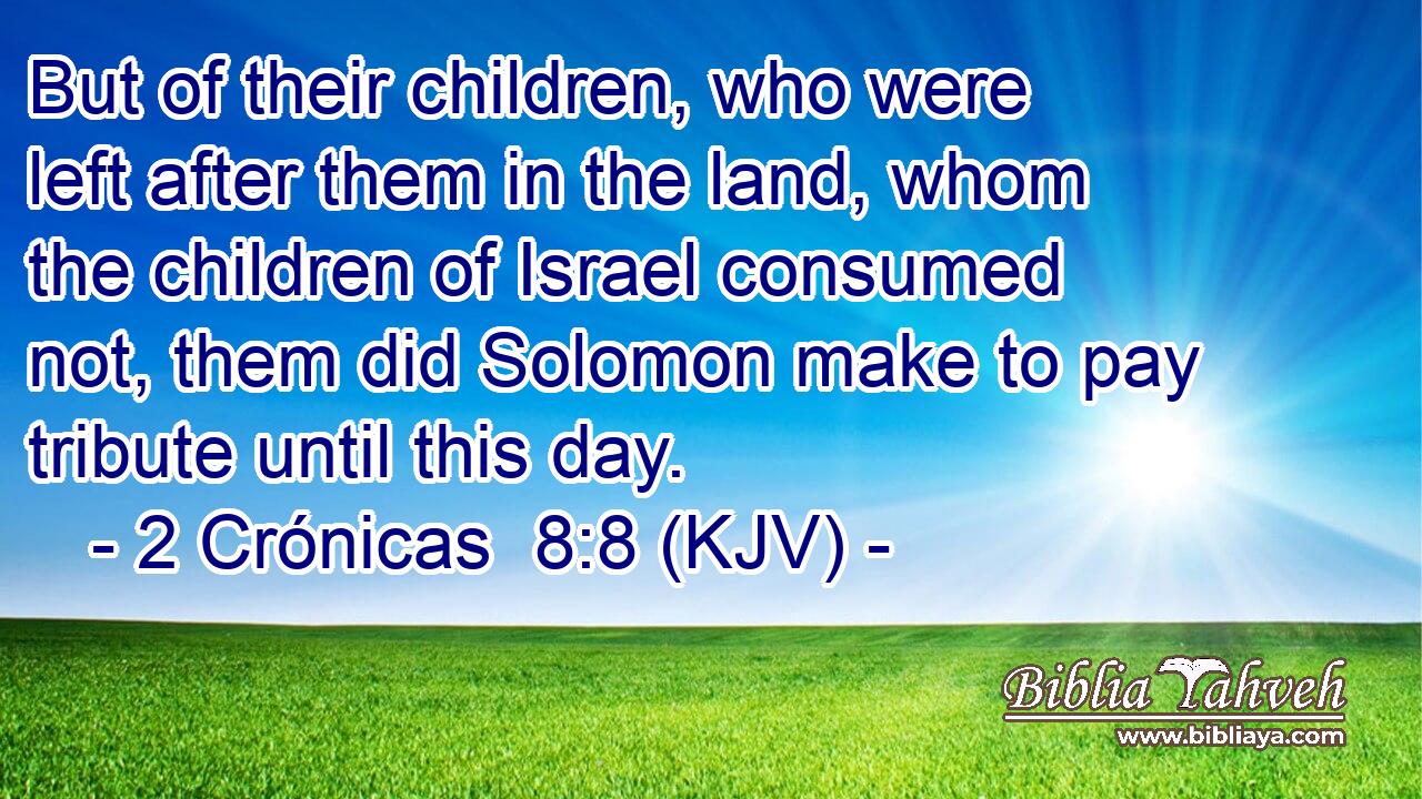 But of their children, who were left after them in the land, whom the children of Israel consumed not, them did Solomon make to pay tribute until this day.
