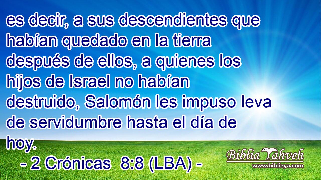 es decir, a sus descendientes que habían quedado en la tierra después de ellos, a quienes los hijos de Israel no habían destruido, Salomón les impuso leva de servidumbre hasta el día de hoy.