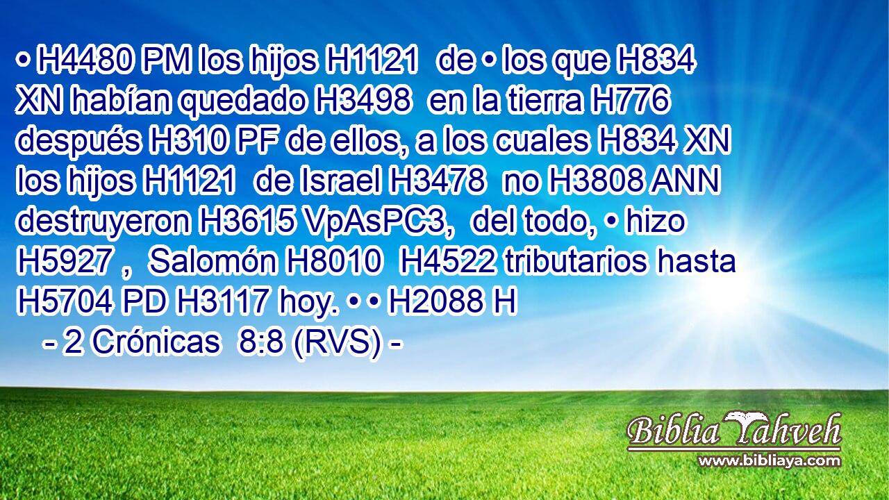 • H4480 PM los hijos H1121  de • los que H834 XN habían quedado H3498  en la tierra H776  después H310 PF de ellos, a los cuales H834 XN los hijos H1121  de Israel H3478  no H3808 ANN destruyeron H3615 VpAsPC3,  del todo, • hizo H5927 ,  Salomón H8010  H4522 tributarios hasta H5704 PD H3117 hoy. • • H2088 H 