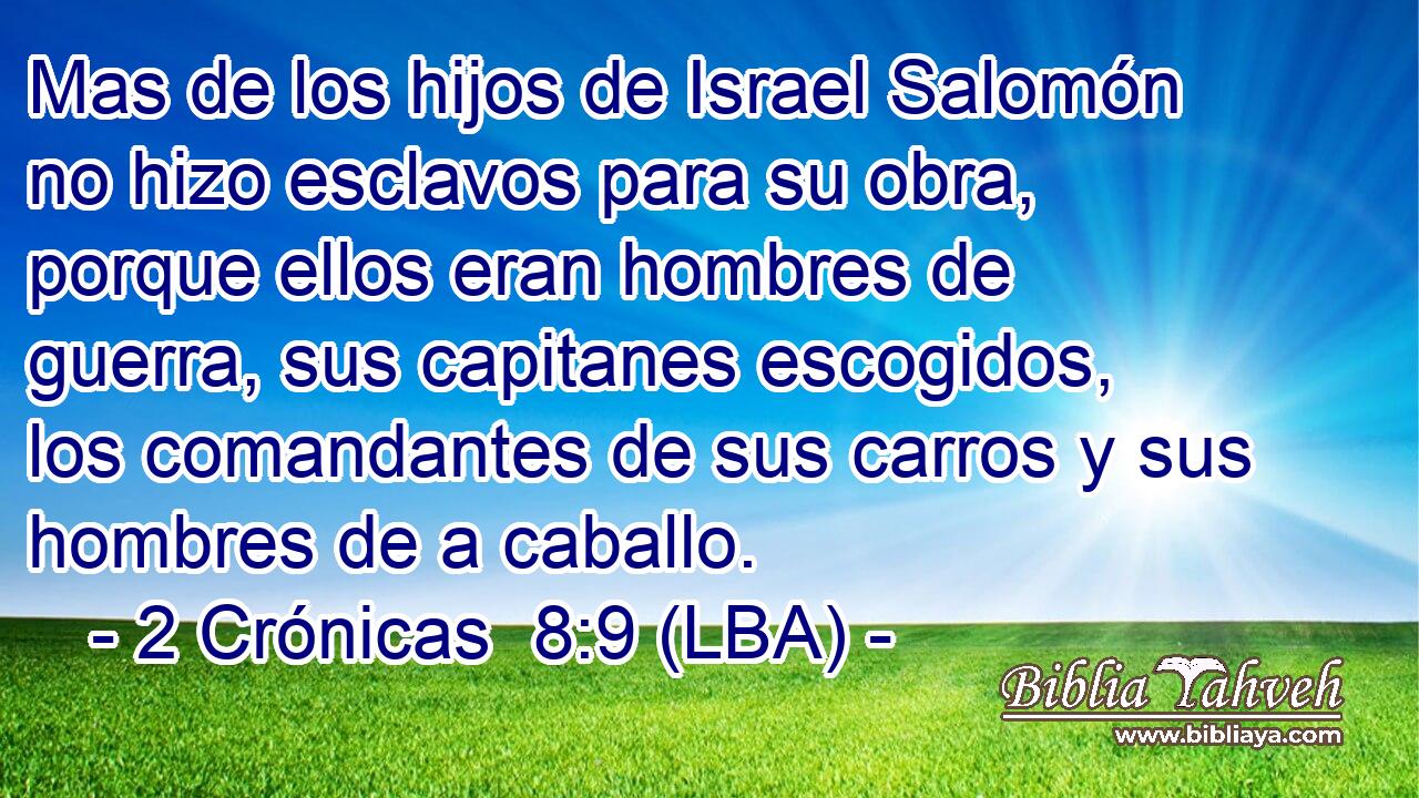 Mas de los hijos de Israel Salomón no hizo esclavos para su obra, porque ellos eran hombres de guerra, sus capitanes escogidos, los comandantes de sus carros y sus hombres de a caballo.