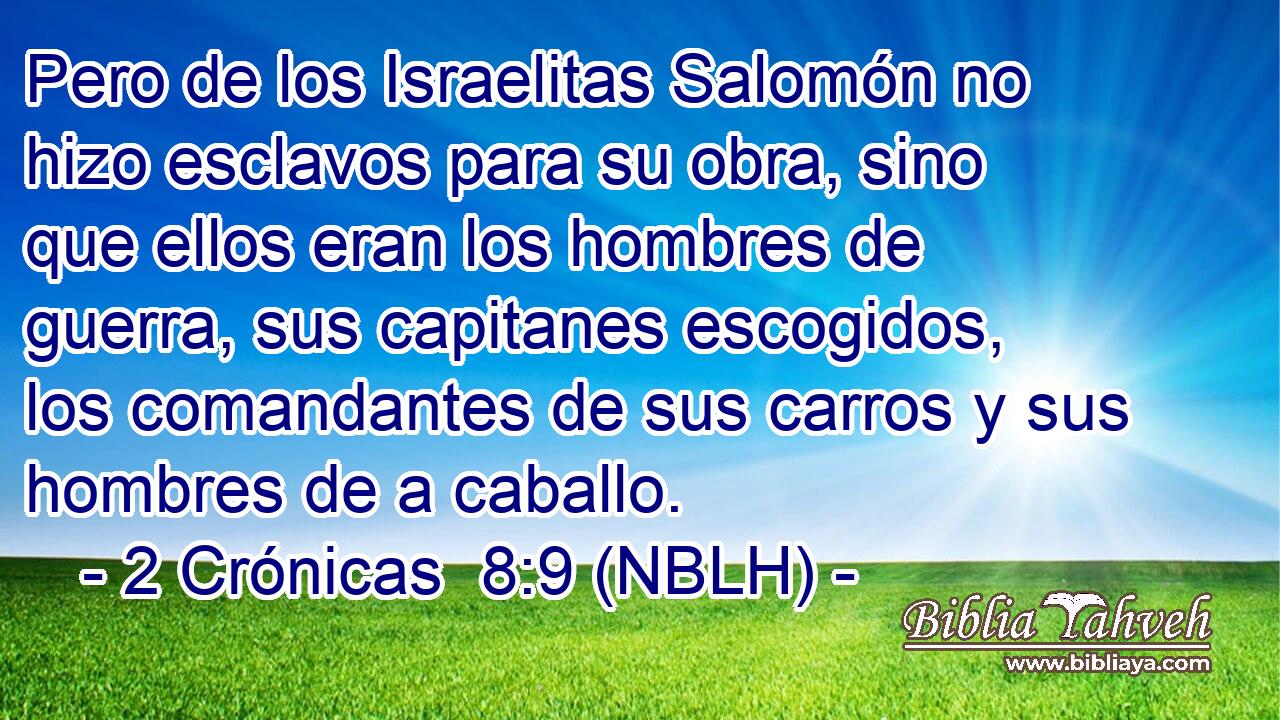  Pero de los Israelitas Salomón no hizo esclavos para su obra, sino que ellos eran los hombres de guerra, sus capitanes escogidos, los comandantes de sus carros y sus hombres de a caballo. 