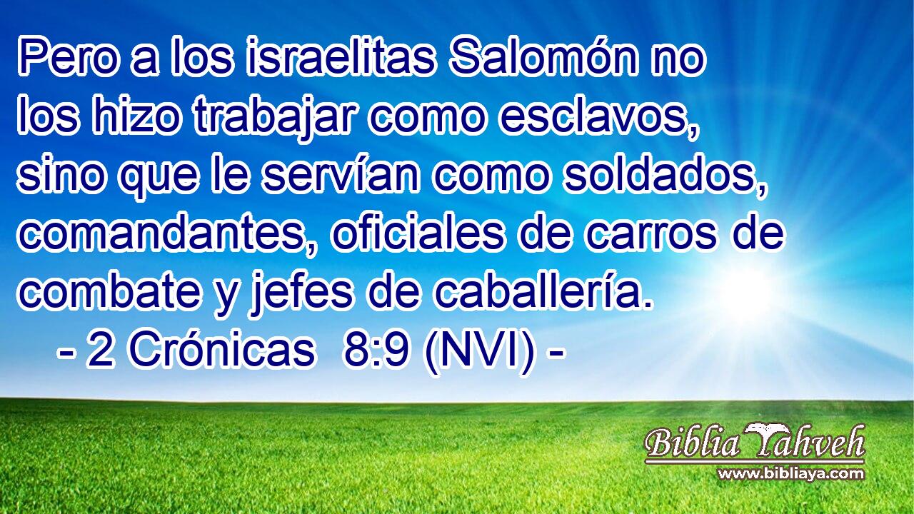  Pero a los israelitas Salomón no los hizo trabajar como esclavos, sino que le servían como soldados, comandantes, oficiales de carros de combate y jefes de caballería. 
