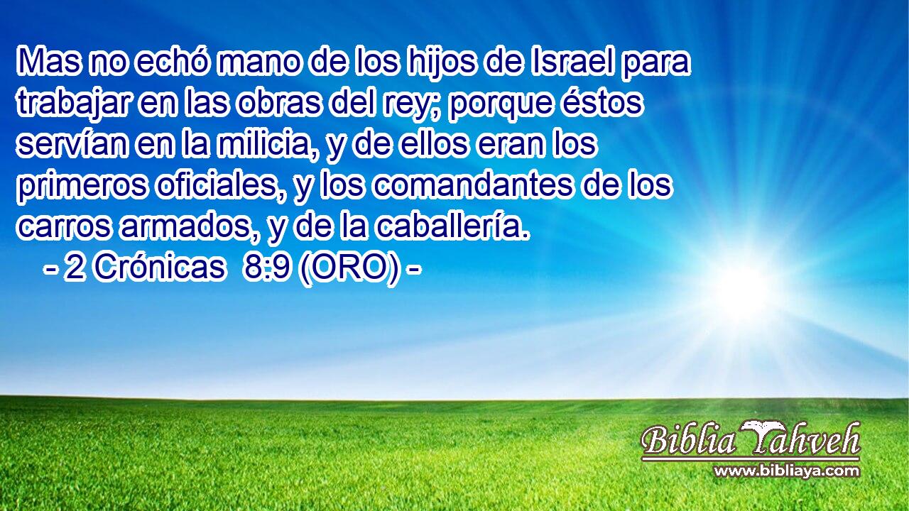  Mas no echó mano de los hijos de Israel para trabajar en las obras del rey; porque éstos servían en la milicia, y de ellos eran los primeros oficiales, y los comandantes de los carros armados, y de la caballería. 