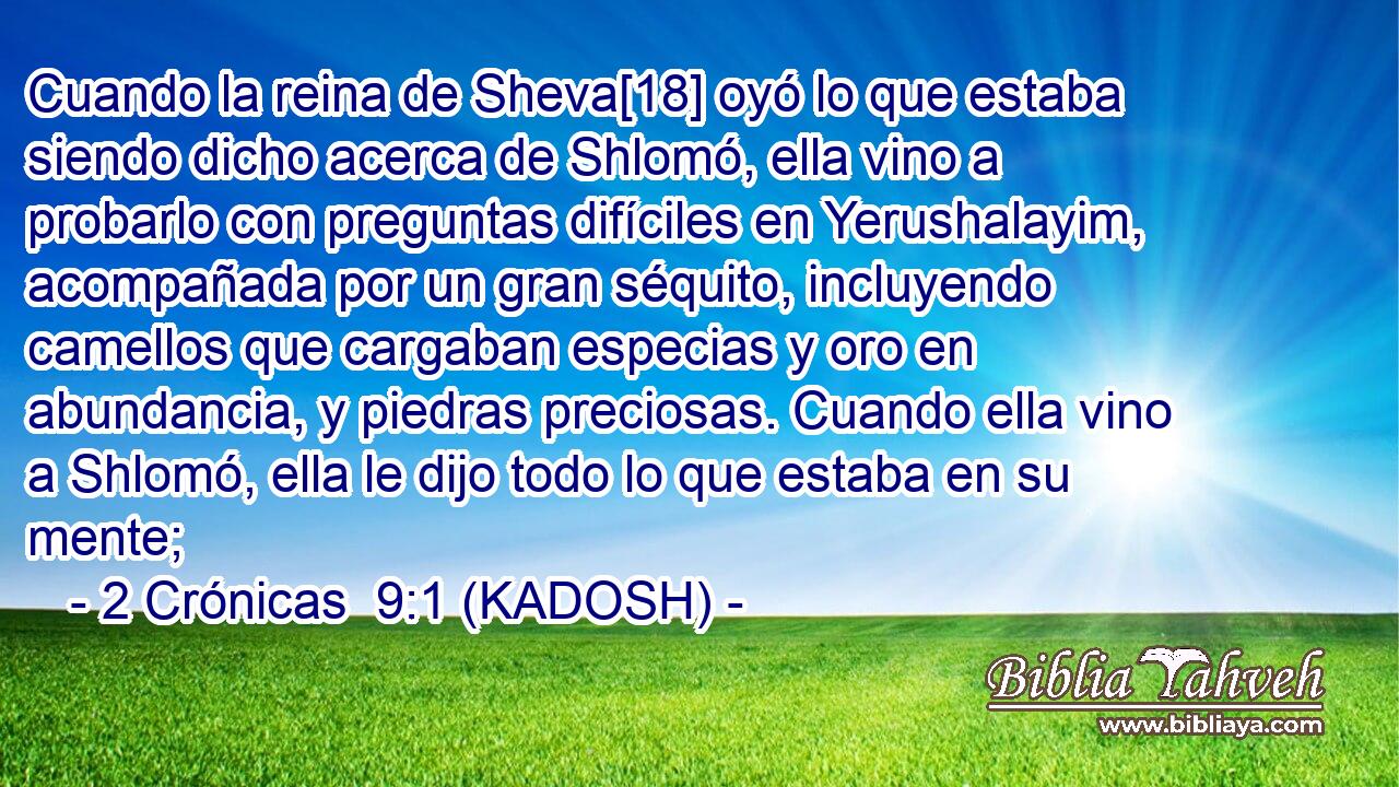  Cuando la reina de Sheva[18] oyó lo que estaba siendo dicho acerca de Shlomó, ella vino a probarlo con preguntas difíciles en Yerushalayim, acompañada por un gran séquito, incluyendo camellos que cargaban especias y oro en abundancia, y piedras preciosas. Cuando ella vino a Shlomó, ella le dijo todo lo que estaba en su mente; 