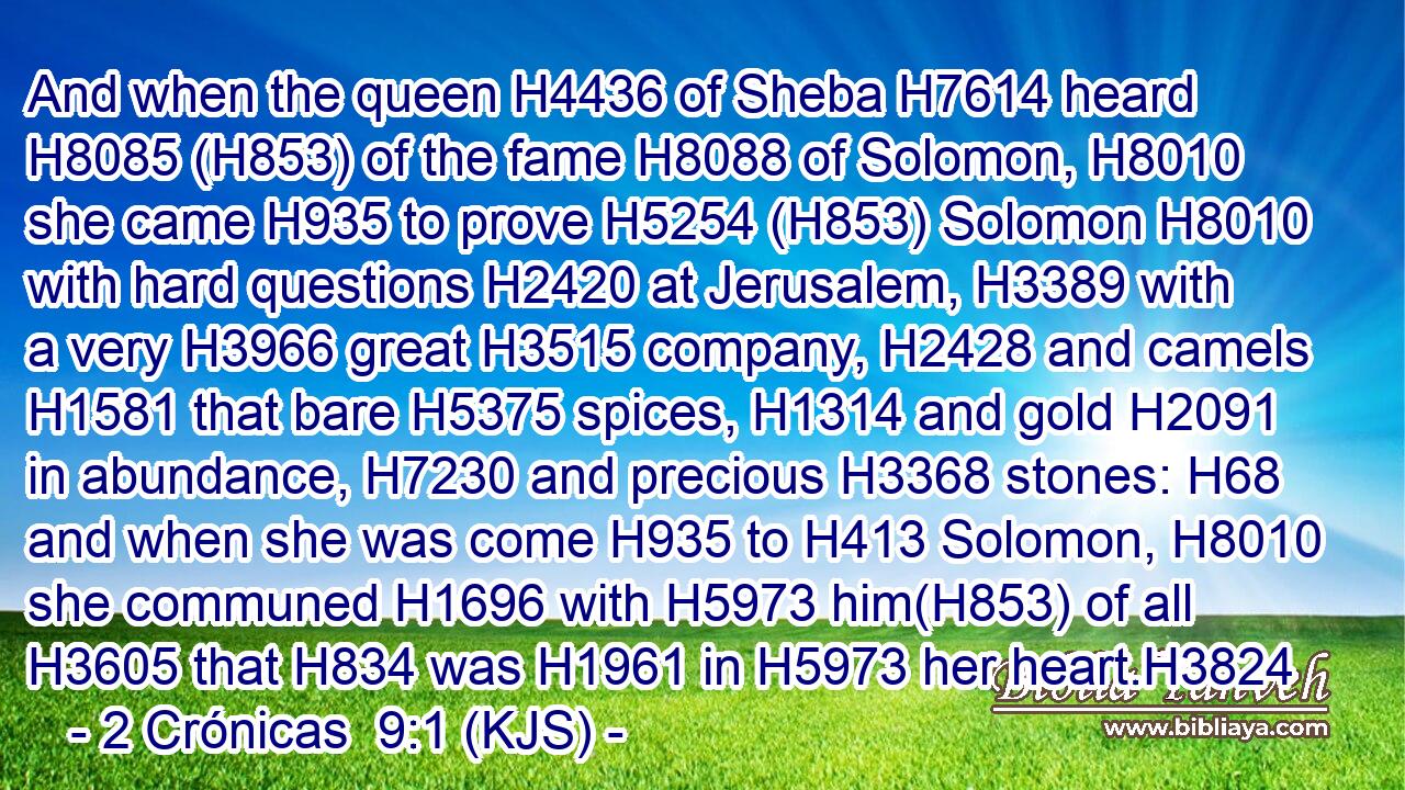 And when the queen H4436 of Sheba H7614 heard H8085 (H853) of the fame H8088 of Solomon, H8010 she came H935 to prove H5254 (H853) Solomon H8010 with hard questions H2420 at Jerusalem, H3389 with a very H3966 great H3515 company, H2428 and camels H1581 that bare H5375 spices, H1314 and gold H2091 in abundance, H7230 and precious H3368 stones: H68 and when she was come H935 to H413 Solomon, H8010 she communed H1696 with H5973 him(H853) of all H3605 that H834 was H1961 in H5973 her heart.H3824