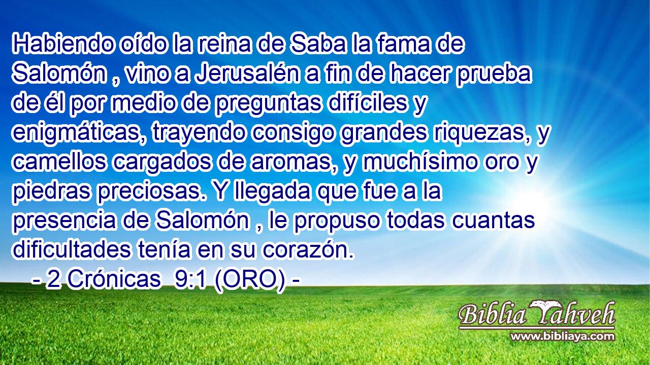  Habiendo oído la reina de Saba la fama de Salomón , vino a Jerusalén a fin de hacer prueba de él por medio de preguntas difíciles y enigmáticas, trayendo consigo grandes riquezas, y camellos cargados de aromas, y muchísimo oro y piedras preciosas. Y llegada que fue a la presencia de Salomón , le propuso todas cuantas dificultades tenía en su corazón. 