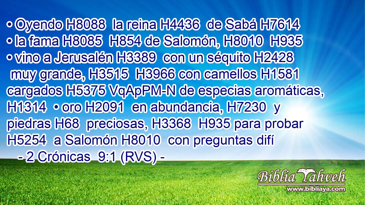 • Oyendo H8088  la reina H4436  de Sabá H7614  • la fama H8085  H854 de Salomón, H8010  H935 • vino a Jerusalén H3389  con un séquito H2428  muy grande, H3515  H3966 con camellos H1581  cargados H5375 VqApPM-N de especias aromáticas, H1314  • oro H2091  en abundancia, H7230  y piedras H68  preciosas, H3368  H935 para probar H5254  a Salomón H8010  con preguntas difí