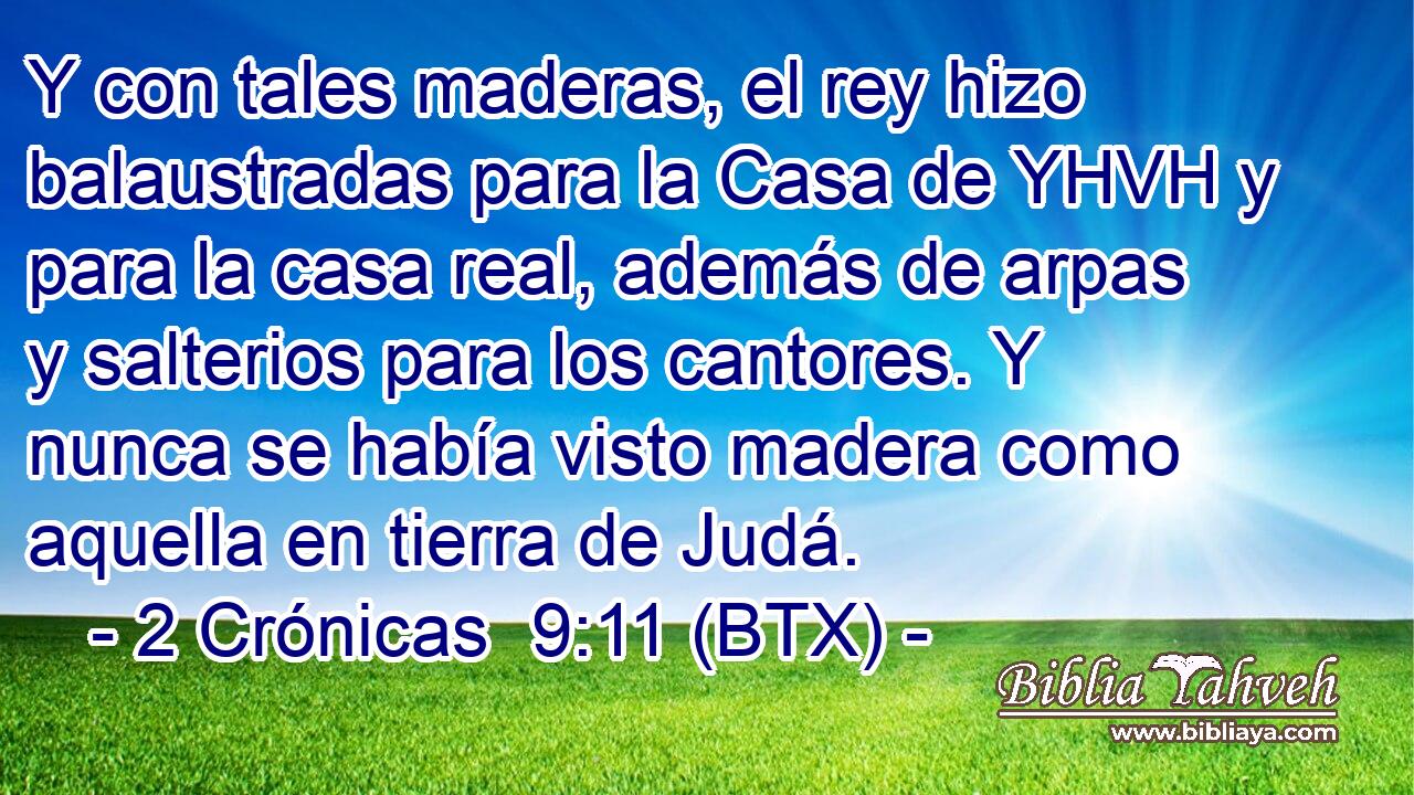 Y con tales maderas, el rey hizo balaustradas para la Casa de YHVH y para la casa real, además de arpas y salterios para los cantores. Y nunca se había visto madera como aquella en tierra de Judá.