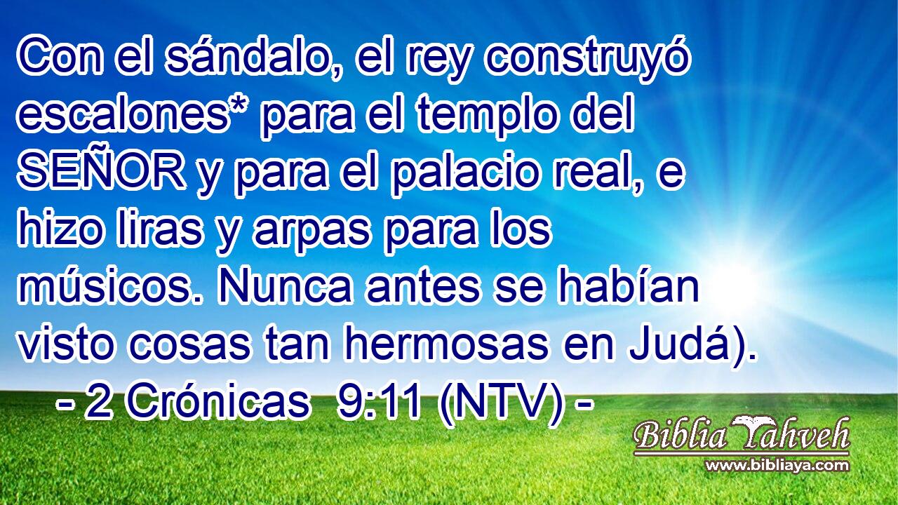 Con el sándalo, el rey construyó escalones* para el templo del SEÑOR y para el palacio real, e hizo liras y arpas para los músicos. Nunca antes se habían visto cosas tan hermosas en Judá).
