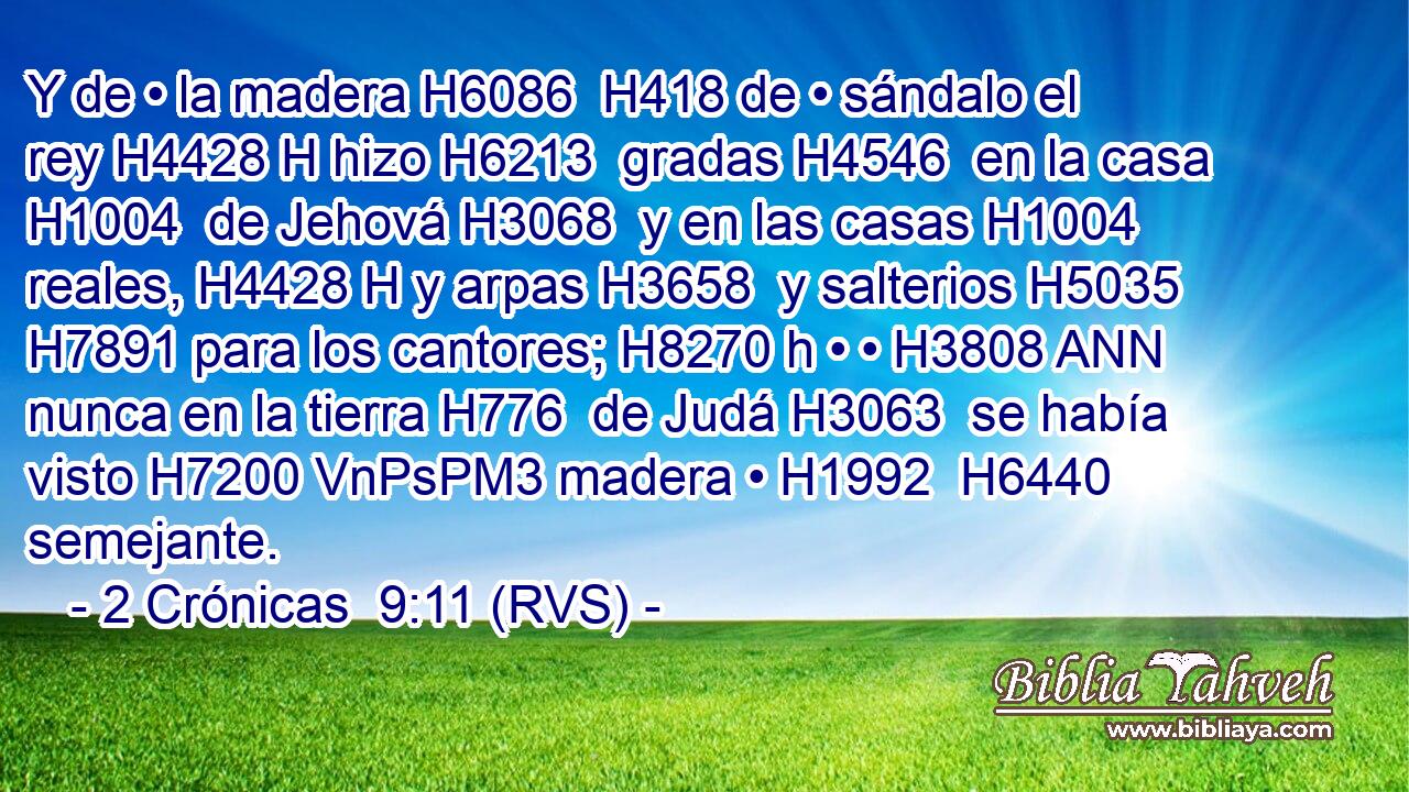 Y de • la madera H6086  H418 de • sándalo el rey H4428 H hizo H6213  gradas H4546  en la casa H1004  de Jehová H3068  y en las casas H1004  reales, H4428 H y arpas H3658  y salterios H5035  H7891 para los cantores; H8270 h • • H3808 ANN nunca en la tierra H776  de Judá H3063  se había visto H7200 VnPsPM3 madera • H1992  H6440 semejante. 