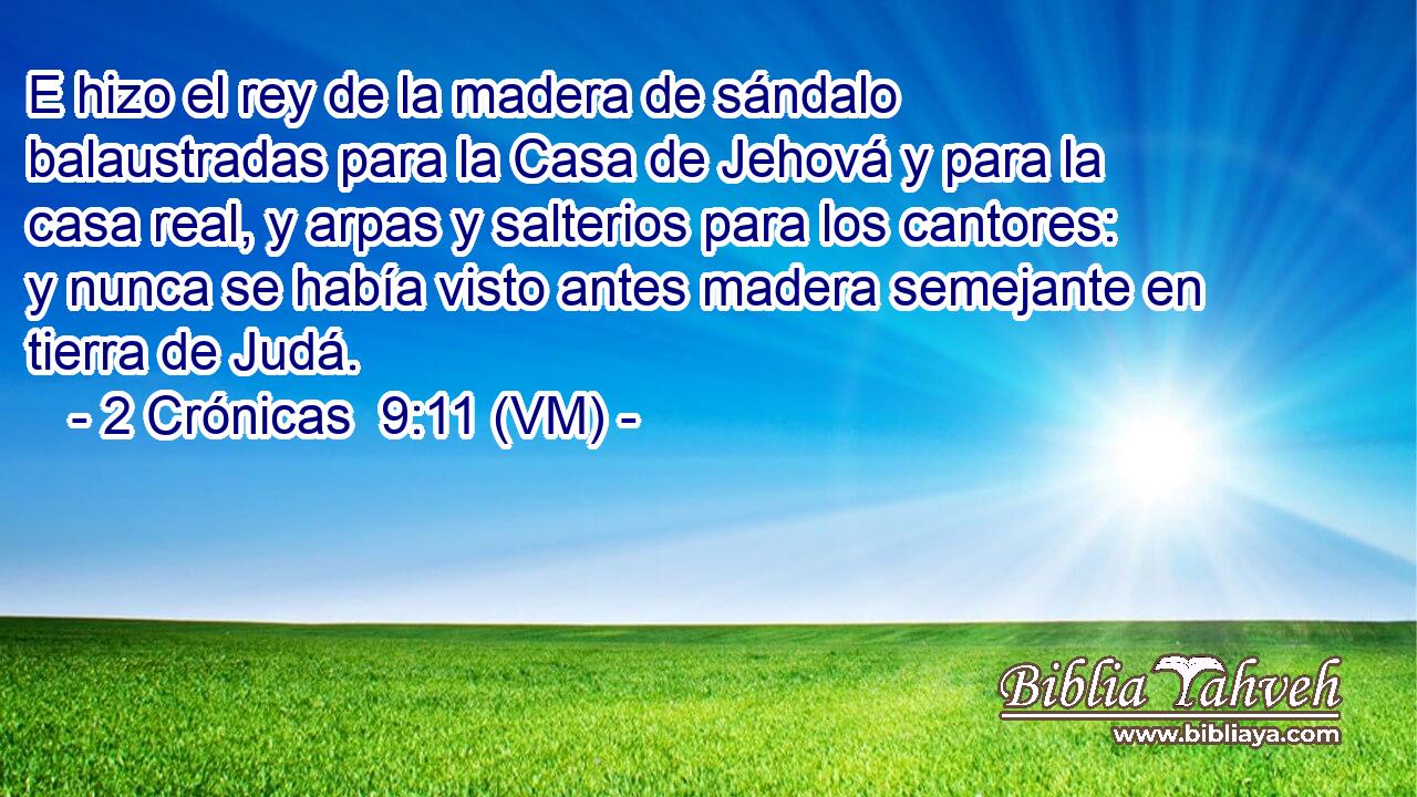  E hizo el rey de la madera de sándalo balaustradas para la Casa de Jehová y para la casa real, y arpas y salterios para los cantores: y nunca se había visto antes madera semejante en tierra de Judá. 