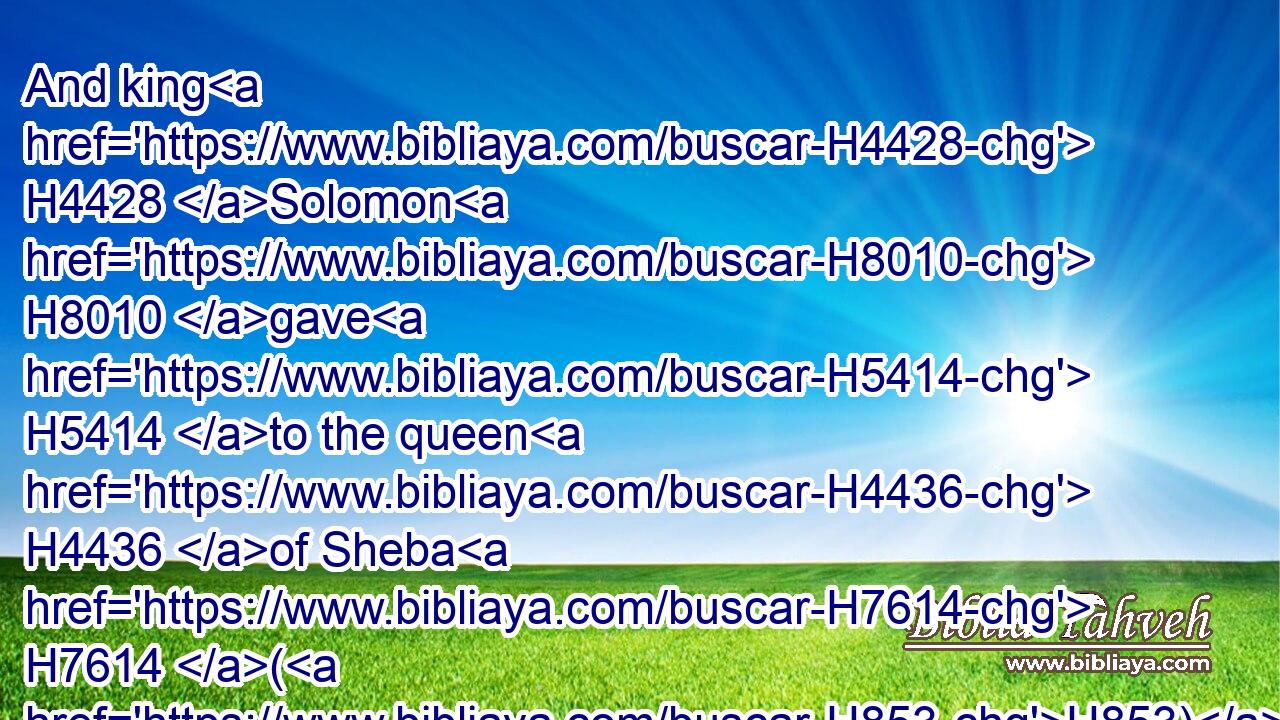 And king H4428 Solomon H8010 gave H5414 to the queen H4436 of Sheba H7614 (H853) all H3605 her desire, H2656 whatsoever H834 she asked, H7592 beside H4480  H905 that which H834 she had brought H935 unto H413 the king. H4428 So she turned, H2015 and went away H1980 to her own land, H776 she H1931 and her servants.H5650