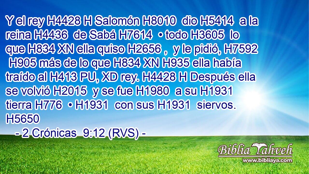 Y el rey H4428 H Salomón H8010  dio H5414  a la reina H4436  de Sabá H7614  • todo H3605  lo que H834 XN ella quiso H2656 ,  y le pidió, H7592  H905 más de lo que H834 XN H935 ella había traído al H413 PU, XD rey. H4428 H Después ella se volvió H2015  y se fue H1980  a su H1931  tierra H776  • H1931  con sus H1931  siervos. H5650  