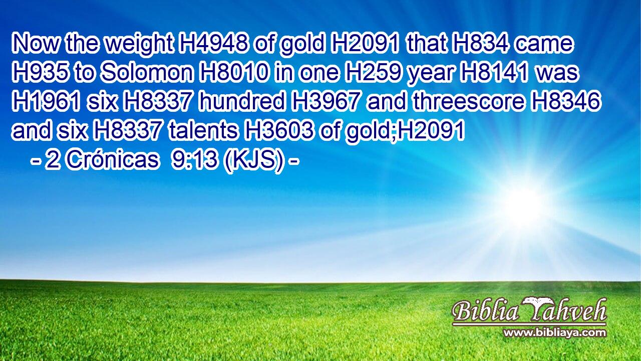 Now the weight H4948 of gold H2091 that H834 came H935 to Solomon H8010 in one H259 year H8141 was H1961 six H8337 hundred H3967 and threescore H8346 and six H8337 talents H3603 of gold;H2091