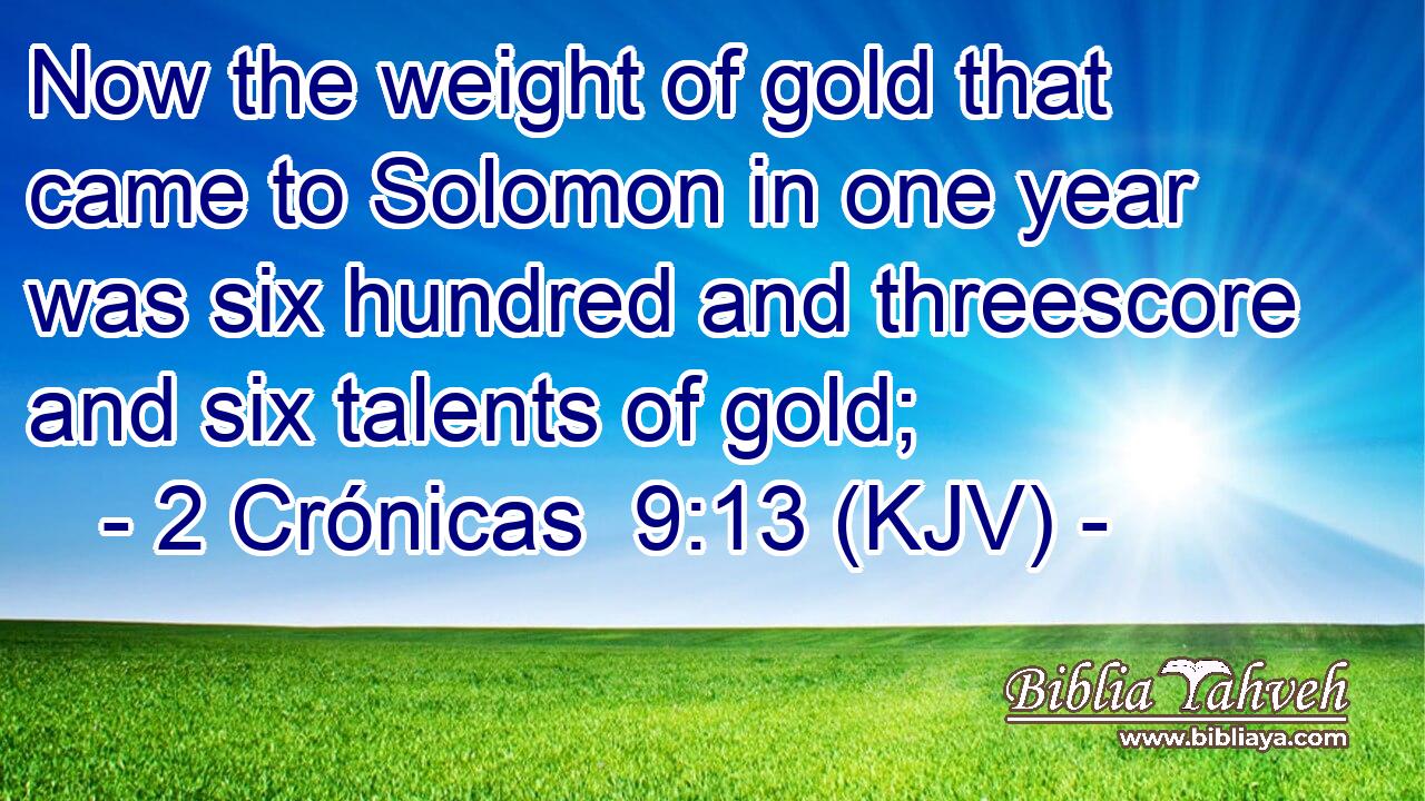 Now the weight of gold that came to Solomon in one year was six hundred and threescore and six talents of gold;