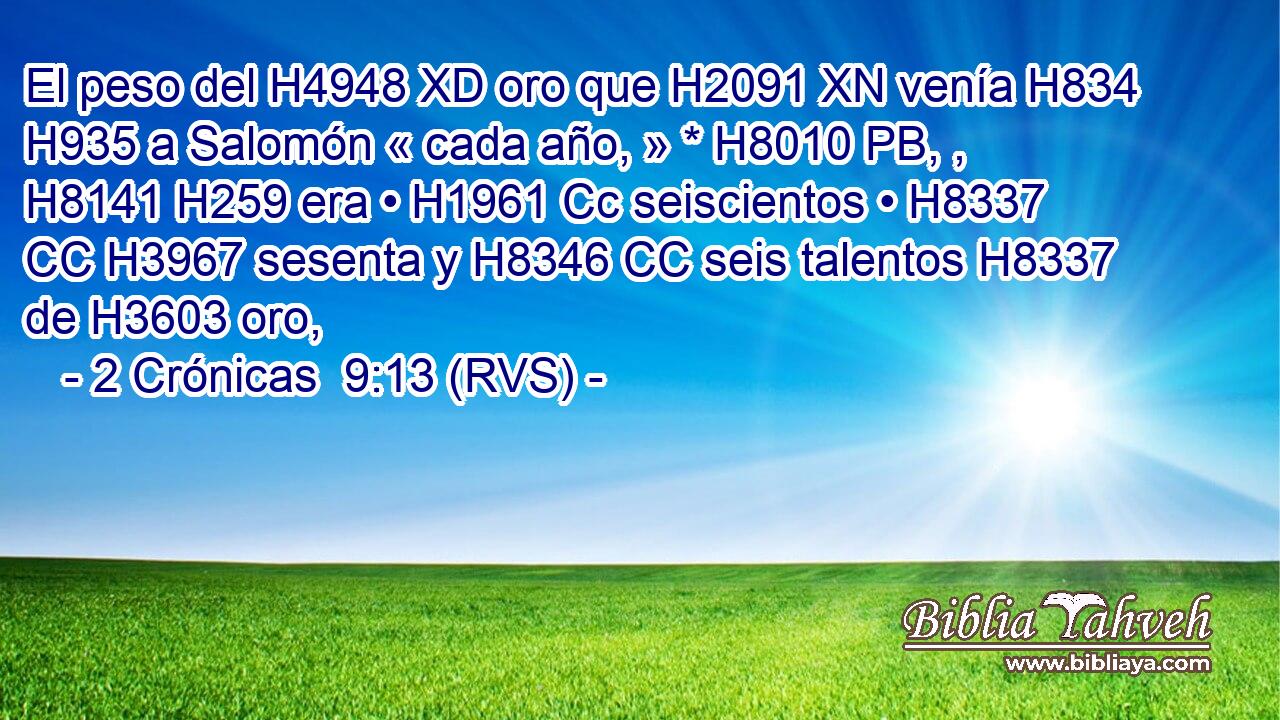 El peso del H4948 XD oro que H2091 XN venía H834  H935 a Salomón « cada año, » * H8010 PB, ,  H8141 H259 era • H1961 Cc seiscientos • H8337 CC H3967 sesenta y H8346 CC seis talentos H8337  de H3603 oro, 